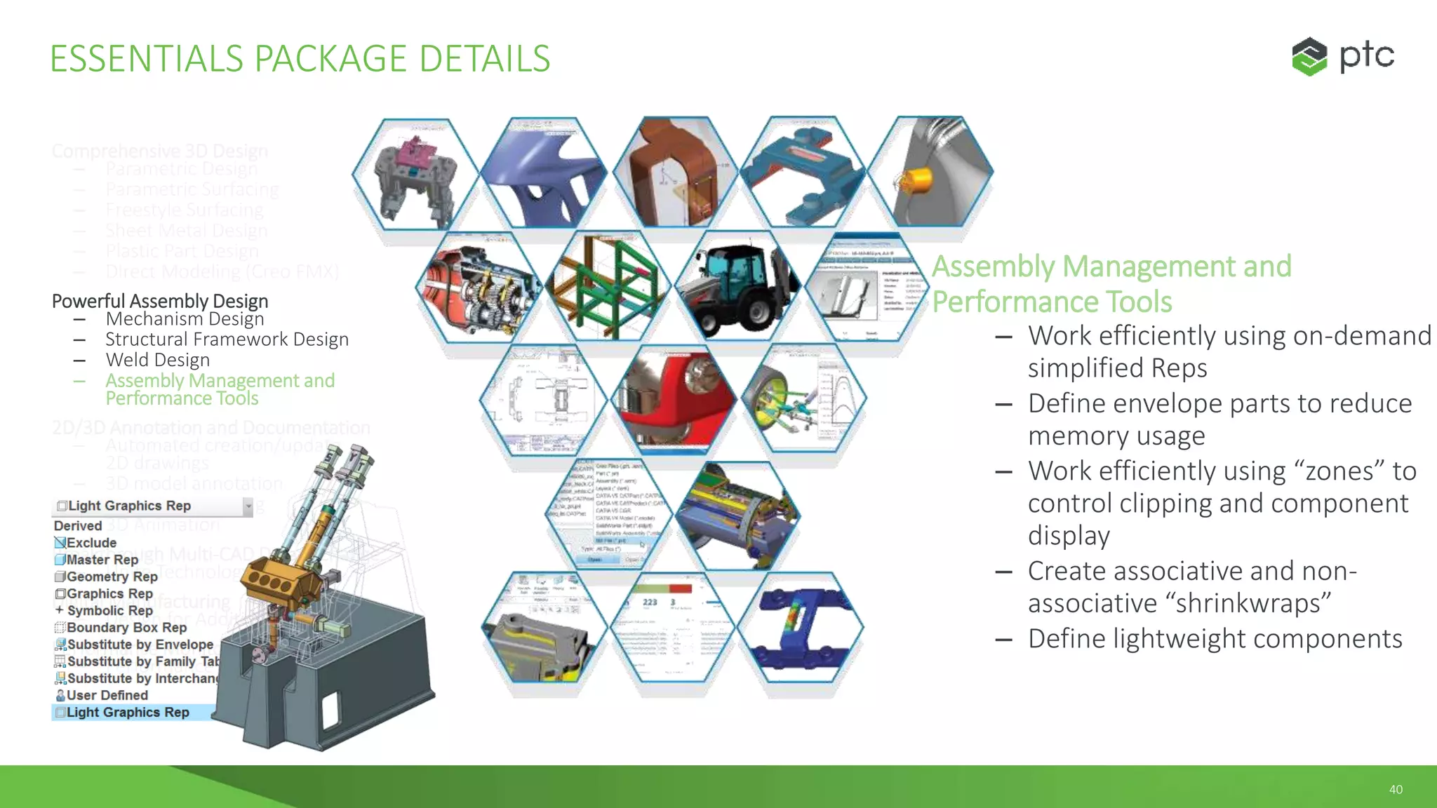 40
Comprehensive 3D Design
– Parametric Design
– Parametric Surfacing
– Freestyle Surfacing
– Sheet Metal Design
– Plastic Part Design
– Direct Modeling (Creo FMX)
Powerful Assembly Design
– Mechanism Design
– Structural Framework Design
– Weld Design
– Assembly Management and
Performance Tools
2D/3D Annotation and Documentation
– Automated creation/update
2D drawings
– 3D model annotation
– Realistic Rendering
– 3D Animation
Breakthrough Multi-CAD Data Exchange
– Unite Technology
Digital Manufacturing
– Design for Additive Manufacturing
Performance Monitoring
– Performance Advisor
ESSENTIALS PACKAGE DETAILS
Assembly Management and
Performance Tools
– Work efficiently using on-demand
simplified Reps
– Define envelope parts to reduce
memory usage
– Work efficiently using “zones” to
control clipping and component
display
– Create associative and non-
associative “shrinkwraps”
– Define lightweight components
 