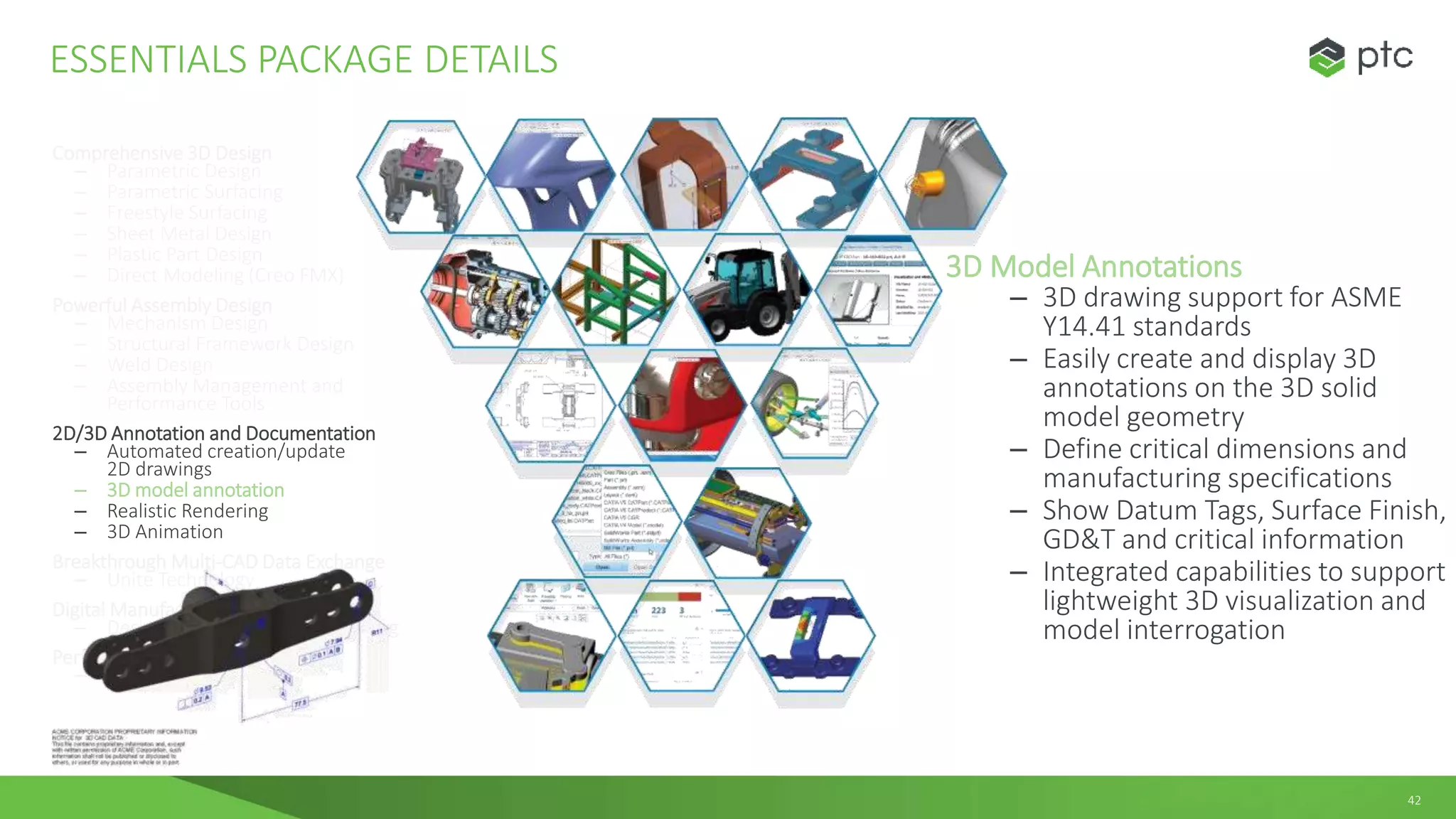 42
Comprehensive 3D Design
– Parametric Design
– Parametric Surfacing
– Freestyle Surfacing
– Sheet Metal Design
– Plastic Part Design
– Direct Modeling (Creo FMX)
Powerful Assembly Design
– Mechanism Design
– Structural Framework Design
– Weld Design
– Assembly Management and
Performance Tools
2D/3D Annotation and Documentation
– Automated creation/update
2D drawings
– 3D model annotation
– Realistic Rendering
– 3D Animation
Breakthrough Multi-CAD Data Exchange
– Unite Technology
Digital Manufacturing
– Design for Additive Manufacturing
Performance Monitoring
– Performance Advisor
ESSENTIALS PACKAGE DETAILS
3D Model Annotations
– 3D drawing support for ASME
Y14.41 standards
– Easily create and display 3D
annotations on the 3D solid
model geometry
– Define critical dimensions and
manufacturing specifications
– Show Datum Tags, Surface Finish,
GD&T and critical information
– Integrated capabilities to support
lightweight 3D visualization and
model interrogation
 