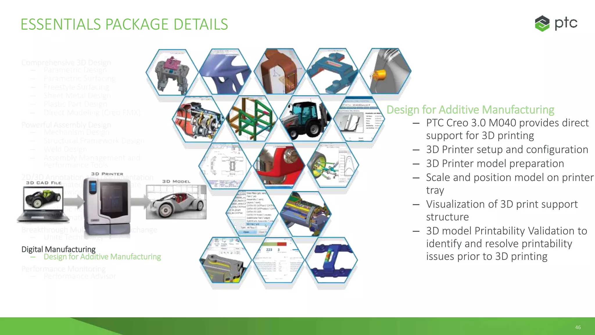 46
Comprehensive 3D Design
– Parametric Design
– Parametric Surfacing
– Freestyle Surfacing
– Sheet Metal Design
– Plastic Part Design
– Direct Modeling (Creo FMX)
Powerful Assembly Design
– Mechanism Design
– Structural Framework Design
– Weld Design
– Assembly Management and
Performance Tools
2D/3D Annotation and Documentation
– Automated creation/update
2D drawings
– 3D model annotation
– Realistic Rendering
– 3D Animation
Breakthrough Multi-CAD Data Exchange
– Unite Technology
Digital Manufacturing
– Design for Additive Manufacturing
Performance Monitoring
– Performance Advisor
ESSENTIALS PACKAGE DETAILS
Design for Additive Manufacturing
– PTC Creo 3.0 M040 provides direct
support for 3D printing
– 3D Printer setup and configuration
– 3D Printer model preparation
– Scale and position model on printer
tray
– Visualization of 3D print support
structure
– 3D model Printability Validation to
identify and resolve printability
issues prior to 3D printing
 