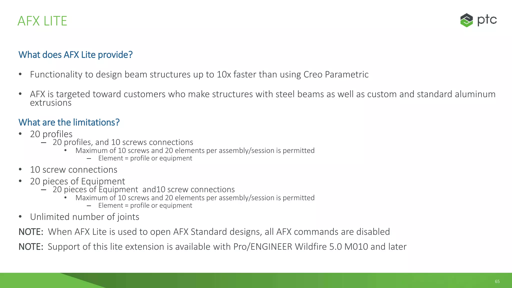 65
What does AFX Lite provide?
• Functionality to design beam structures up to 10x faster than using Creo Parametric
• AFX is targeted toward customers who make structures with steel beams as well as custom and standard aluminum
extrusions
What are the limitations?
• 20 profiles
– 20 profiles, and 10 screws connections
• Maximum of 10 screws and 20 elements per assembly/session is permitted
– Element = profile or equipment
• 10 screw connections
• 20 pieces of Equipment
– 20 pieces of Equipment and10 screw connections
• Maximum of 10 screws and 20 elements per assembly/session is permitted
– Element = profile or equipment
• Unlimited number of joints
NOTE: When AFX Lite is used to open AFX Standard designs, all AFX commands are disabled
NOTE: Support of this lite extension is available with Pro/ENGINEER Wildfire 5.0 M010 and later
AFX LITE
 