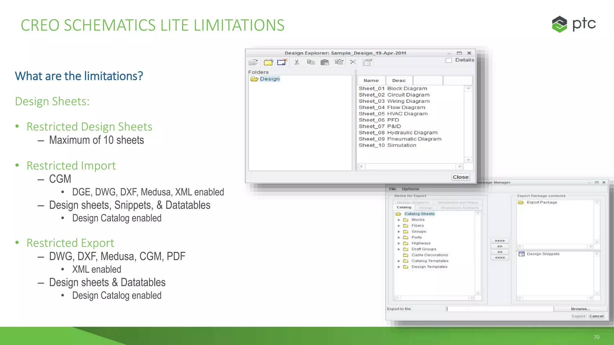 70
What are the limitations?
Design Sheets:
• Restricted Design Sheets
– Maximum of 10 sheets
• Restricted Import
– CGM
• DGE, DWG, DXF, Medusa, XML enabled
– Design sheets, Snippets, & Datatables
• Design Catalog enabled
• Restricted Export
– DWG, DXF, Medusa, CGM, PDF
• XML enabled
– Design sheets & Datatables
• Design Catalog enabled
CREO SCHEMATICS LITE LIMITATIONS
 