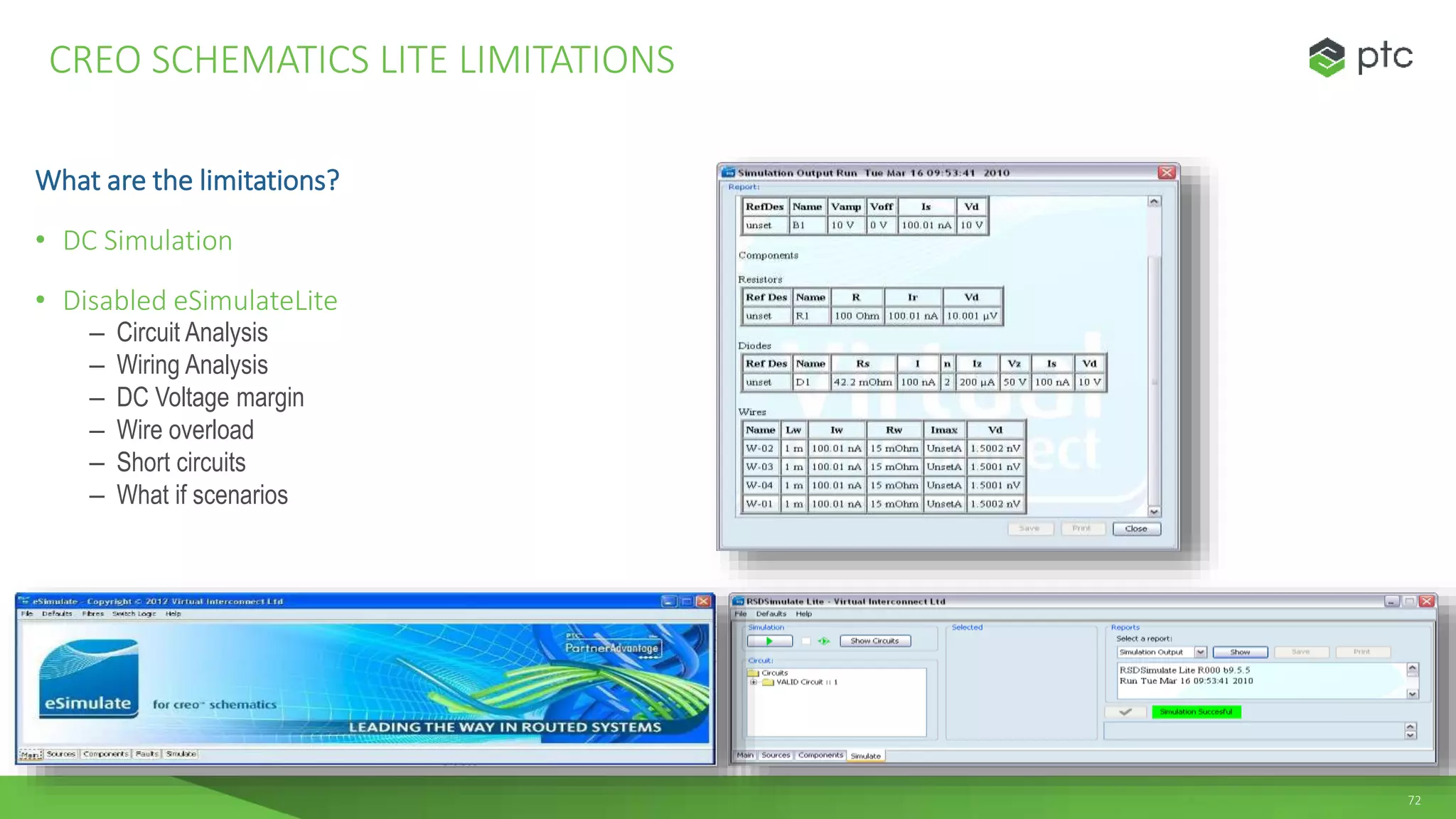 72
What are the limitations?
• DC Simulation
• Disabled eSimulateLite
– Circuit Analysis
– Wiring Analysis
– DC Voltage margin
– Wire overload
– Short circuits
– What if scenarios
CREO SCHEMATICS LITE LIMITATIONS
 