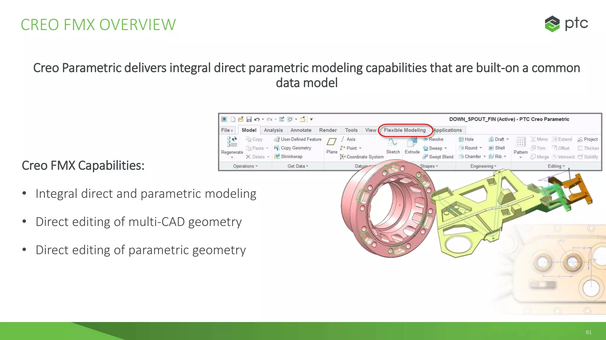 81
Creo Parametric delivers integral direct parametric modeling capabilities that are built-on a common
data model
Creo FMX Capabilities:
• Integral direct and parametric modeling
• Direct editing of multi-CAD geometry
• Direct editing of parametric geometry
CREO FMX OVERVIEW
 