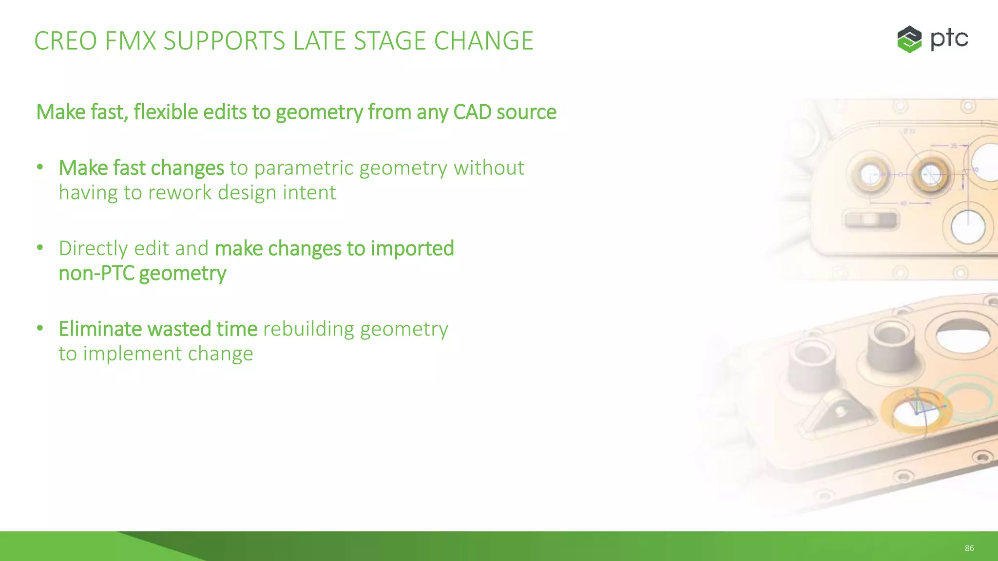 86
Make fast, flexible edits to geometry from any CAD source
• Make fast changes to parametric geometry without
having to rework design intent
• Directly edit and make changes to imported
non-PTC geometry
• Eliminate wasted time rebuilding geometry
to implement change
CREO FMX SUPPORTS LATE STAGE CHANGE
 