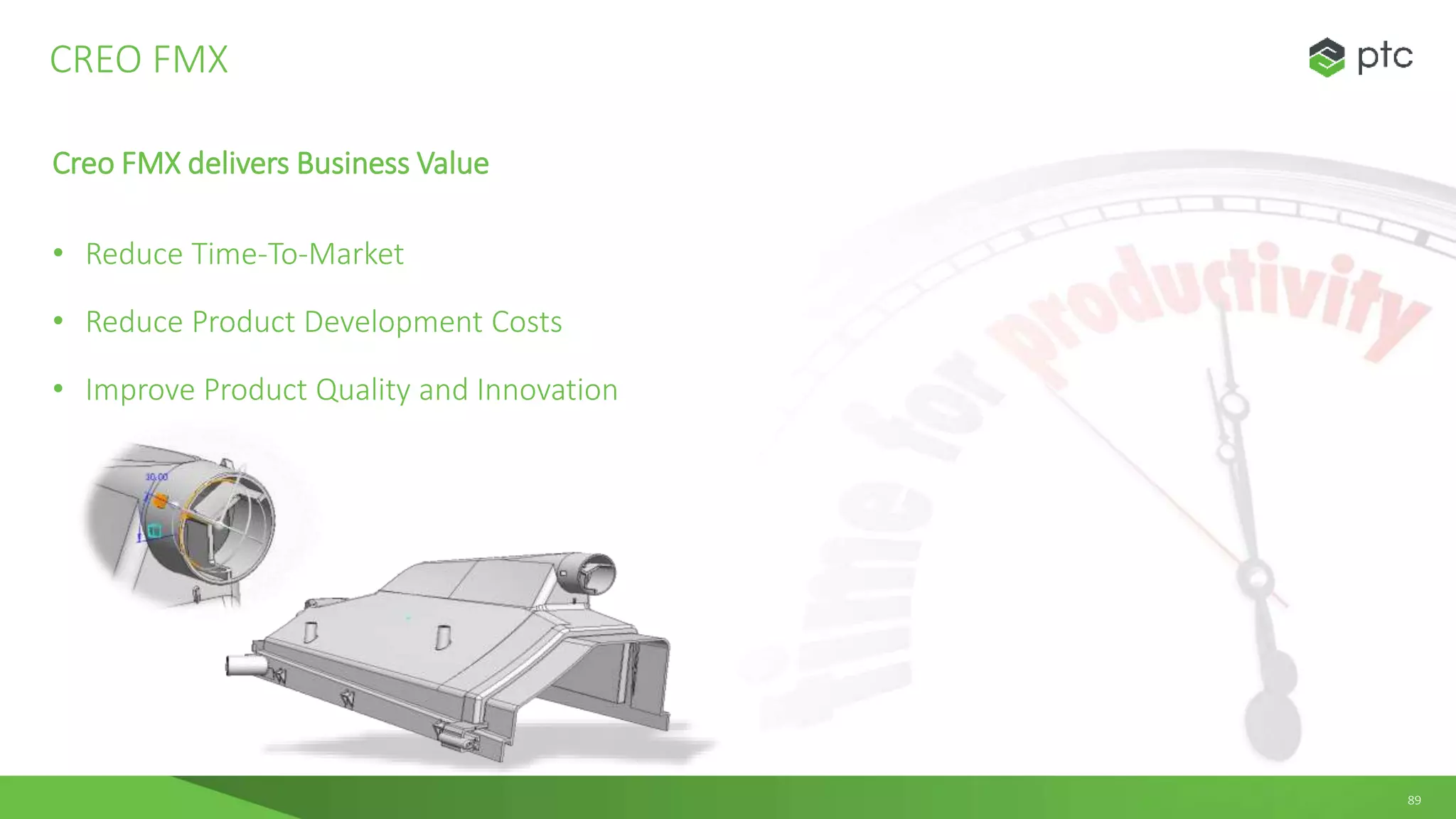 89
Creo FMX delivers Business Value
• Reduce Time-To-Market
• Reduce Product Development Costs
• Improve Product Quality and Innovation
CREO FMX
 