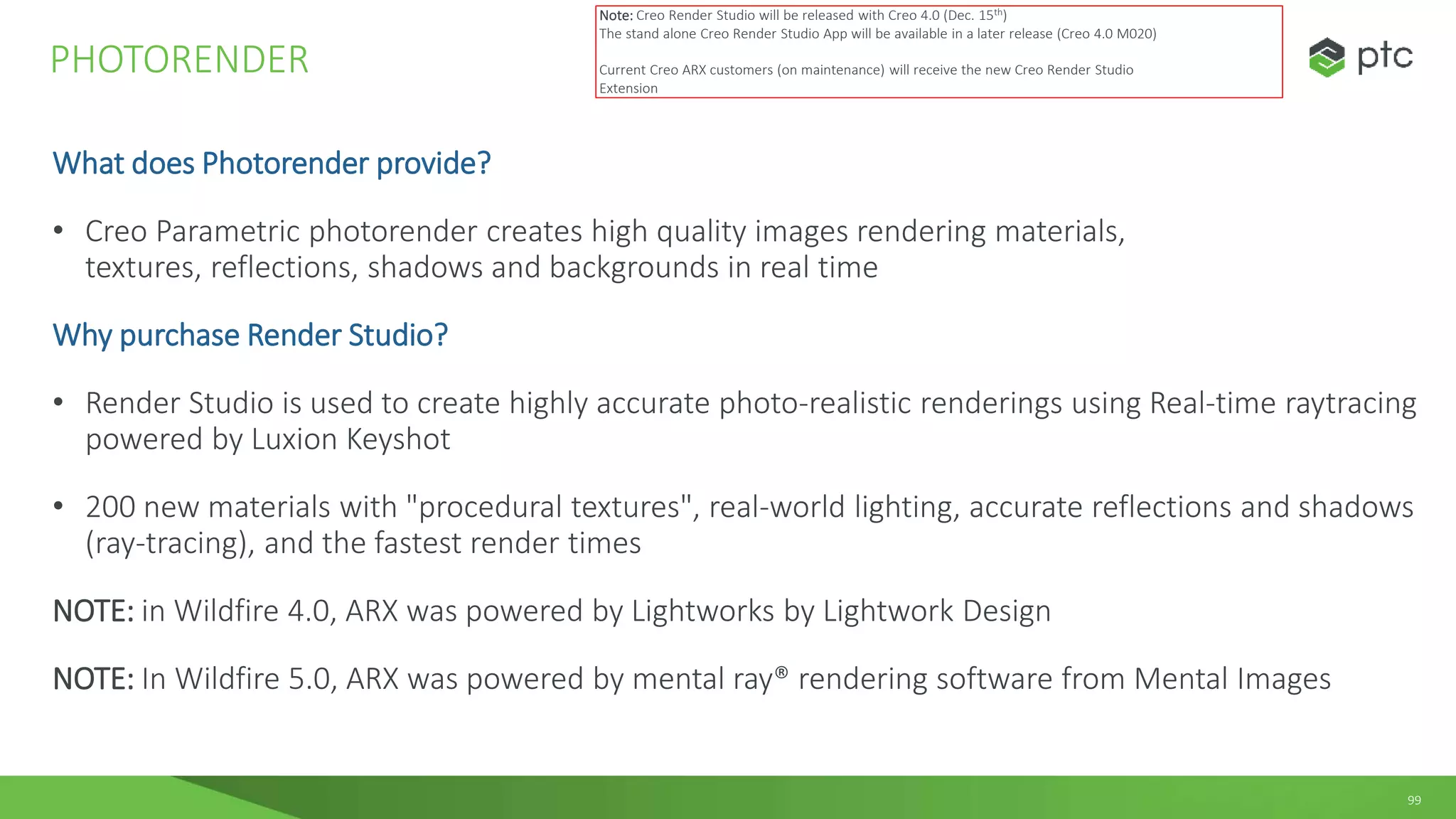 99
What does Photorender provide?
• Creo Parametric photorender creates high quality images rendering materials,
textures, reflections, shadows and backgrounds in real time
Why purchase Render Studio?
• Render Studio is used to create highly accurate photo-realistic renderings using Real-time raytracing
powered by Luxion Keyshot
• 200 new materials with "procedural textures", real-world lighting, accurate reflections and shadows
(ray-tracing), and the fastest render times
NOTE: in Wildfire 4.0, ARX was powered by Lightworks by Lightwork Design
NOTE: In Wildfire 5.0, ARX was powered by mental ray® rendering software from Mental Images
PHOTORENDER
Note: Creo Render Studio will be released with Creo 4.0 (Dec. 15th)
The stand alone Creo Render Studio App will be available in a later release (Creo 4.0 M020)
Current Creo ARX customers (on maintenance) will receive the new Creo Render Studio
Extension
 
