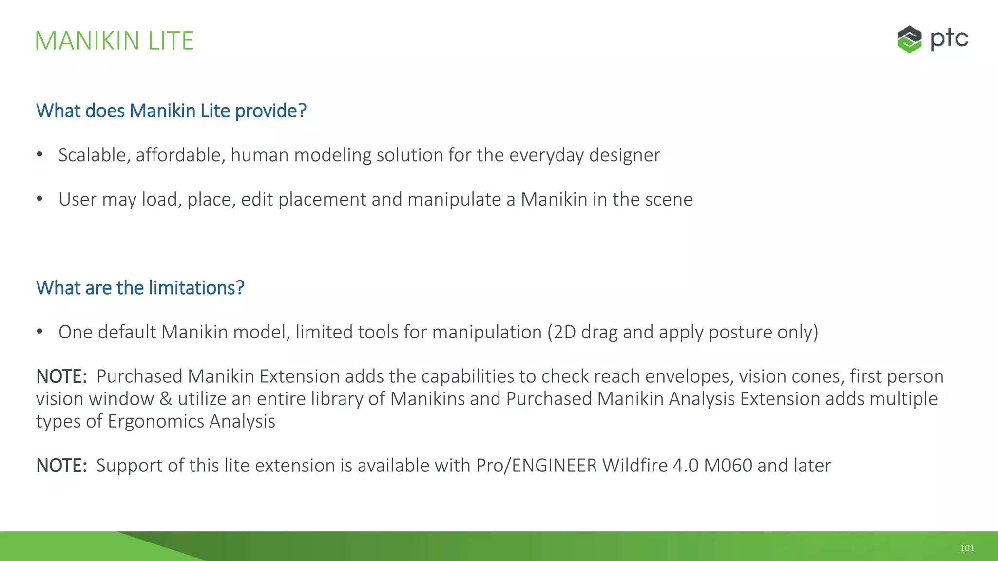 101
What does Manikin Lite provide?
• Scalable, affordable, human modeling solution for the everyday designer
• User may load, place, edit placement and manipulate a Manikin in the scene
What are the limitations?
• One default Manikin model, limited tools for manipulation (2D drag and apply posture only)
NOTE: Purchased Manikin Extension adds the capabilities to check reach envelopes, vision cones, first person
vision window & utilize an entire library of Manikins and Purchased Manikin Analysis Extension adds multiple
types of Ergonomics Analysis
NOTE: Support of this lite extension is available with Pro/ENGINEER Wildfire 4.0 M060 and later
MANIKIN LITE
 