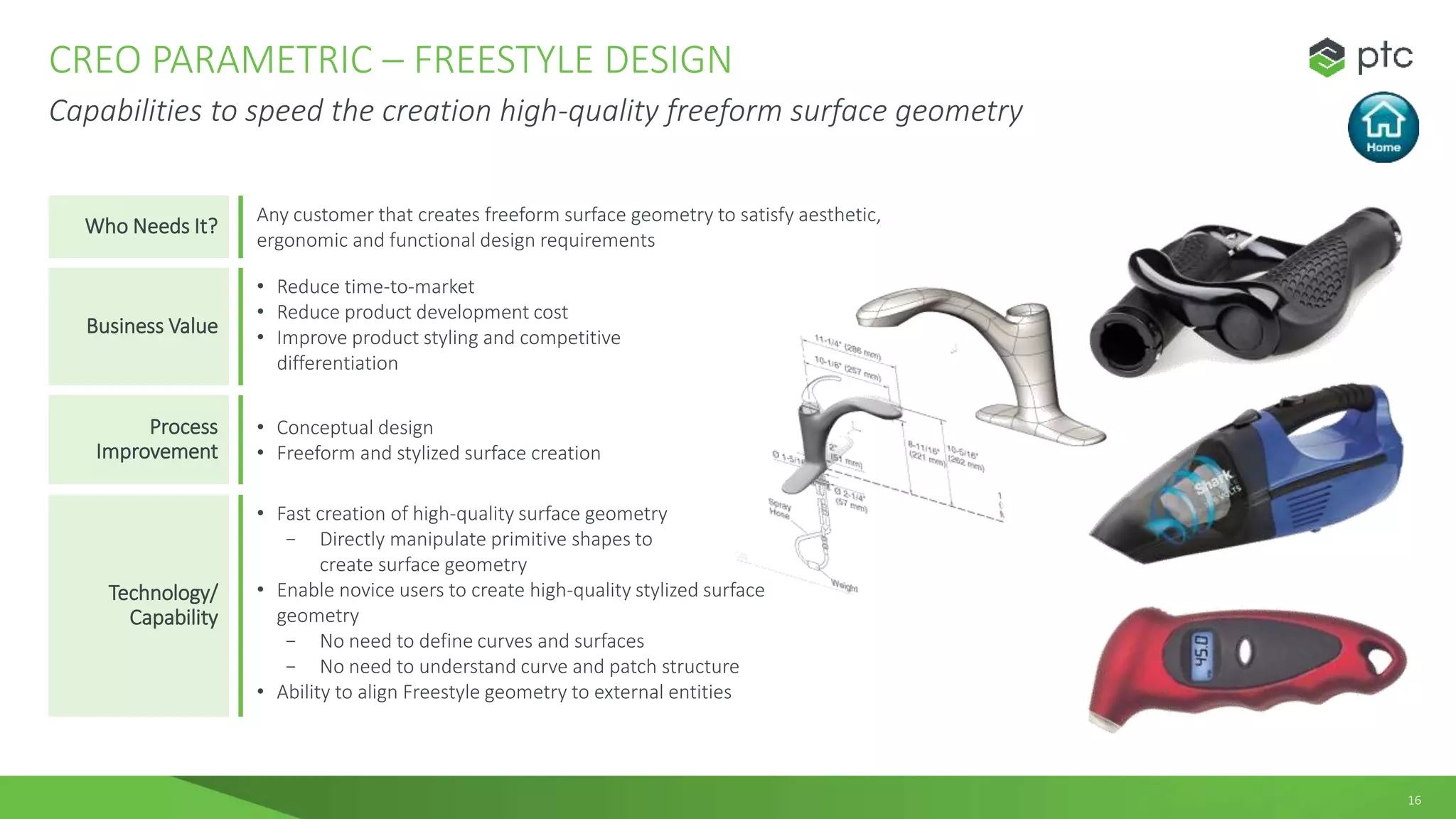 16
CREO PARAMETRIC – FREESTYLE DESIGN
Capabilities to speed the creation high-quality freeform surface geometry
Who Needs It?
Any customer that creates freeform surface geometry to satisfy aesthetic,
ergonomic and functional design requirements
Business Value
• Reduce time-to-market
• Reduce product development cost
• Improve product styling and competitive
differentiation
Process
Improvement
• Conceptual design
• Freeform and stylized surface creation
Technology/
Capability
• Fast creation of high-quality surface geometry
− Directly manipulate primitive shapes to
create surface geometry
• Enable novice users to create high-quality stylized surface
geometry
− No need to define curves and surfaces
− No need to understand curve and patch structure
• Ability to align Freestyle geometry to external entities
 