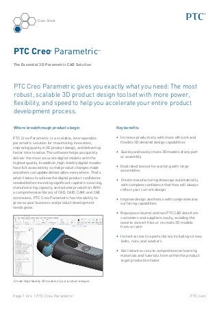 PTC.comPage 1 of 6 | PTC Creo Parametric
Data Sheet
Where breakthrough products begin
PTC Creo Parametric is a scalable, interoperable
parametric solution for maximizing innovation,
improving quality in 3D product design, and delivering
faster time to value. The software helps you quickly
deliver the most accurate digital models with the
highest quality. In addition, high-fidelity digital models
have full associativity so that product changes made
anywhere can update deliverables everywhere. That’s
what it takes to achieve the digital product confidence
needed before investing significant capital in sourcing,
manufacturing capacity, and volume production. With
a comprehensive library of CAD, CAID, CAM, and CAE
extensions, PTC Creo Parametric has the ability to
grow as your business and product development
needs grow.
PTC Creo®
Parametric™
The Essential 3D Parametric CAD Solution
Key benefits
•	 Increase productivity with more efficient and
flexible 3D detailed design capabilities
•	 Quickly and easily create 3D models of any part
or assembly
•	 Dedicated toolset for working with large
assemblies
•	 Create manufacturing drawings automatically
with complete confidence that they will always
reflect your current design
•	 Improve design aesthetics with comprehensive
surfacing capabilities
•	 Repurpose neutral and non PTC CAD data from
customers and suppliers easily, avoiding the
need to convert files or recreate 3D models
from scratch
•	 Instant access to a parts library including screws,
bolts, nuts, and washers
•	 Get instant access to comprehensive learning
materials and tutorials from within the product
to get productive faster
PTC Creo Parametric gives you exactly what you need: The most
robust, scalable 3D product design toolset with more power,
flexibility, and speed to help you accelerate your entire product
development process.
Create High Quality 3D models of your product designs.
 