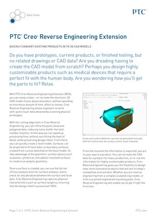 PTC.comPage 1 of 3 | PTC Creo® Reverse Engineering Extension
Data Sheet
Do you have prototypes, current products, or finished tooling, but
no related drawings or CAD data? Are you dreading having to
create the CAD model from scratch? Perhaps you design highly
customizable products such as medical devices that require a
perfect fit with the human body. Are you wondering how you’ll get
the parts to fit? Relax.
With PTC Creo Reverse Engineering Extension (REX),
you can easily create – or recreate the electronic 3D
CAD model of your physical product, without spending
an enormous amount of time, effort or money. Creo
Reverse Engineering allows engineers to work
with ‘point cloud’ data obtained by scanning physical
prototypes.
With the cutting edge tools in Creo Reverse
Engineering, you can refine the point cloud and
polygonal data, reducing noise and/or the total
number of points. In this way you can speed up
processing time, without sacrificing the level of
detail, while preserving design intent. From there,
you can quickly create a facet model. Surfaces can
be projected to fit facet data, or boundary surfaces
created from curves sketched on the facet model. Or,
take advantage of the geometric surface options such
as planar, cylindrical, extruded or revolved surfaces
to create true analytic geometry.
Once a surface is created, you can use the full set
of Creo analysis tools for surface analysis, and to
check for any deviation between the surface and facet
data. Creo Reverse Engineering captures physical
characteristics such as surface tangency, ensuring
that the design intent is preserved 100%.
From the moment the information is imported, you are
on your way to a product. You can recreate the CAD
data for a product for mass-production, or re-use the
information for highly customizable products. Creo
Reverse Engineering gives you the flexibility to design
new, more innovative products that will win in today’s
competitive environment. Whether you are reverse
engineering from a complex sculpted clay model, or
from a scanned engineered mounting plate, Creo
Reverse Engineering will enable you to get it right the
first time.
PTC
®
Creo®
Reverse Engineering Extension
QUICKLY CONVERT EXISTING PRODUCTS IN TO 3D CAD MODELS
Curve and surface definition can also be generated manually
with full control over the surface control mesh if desired.
 