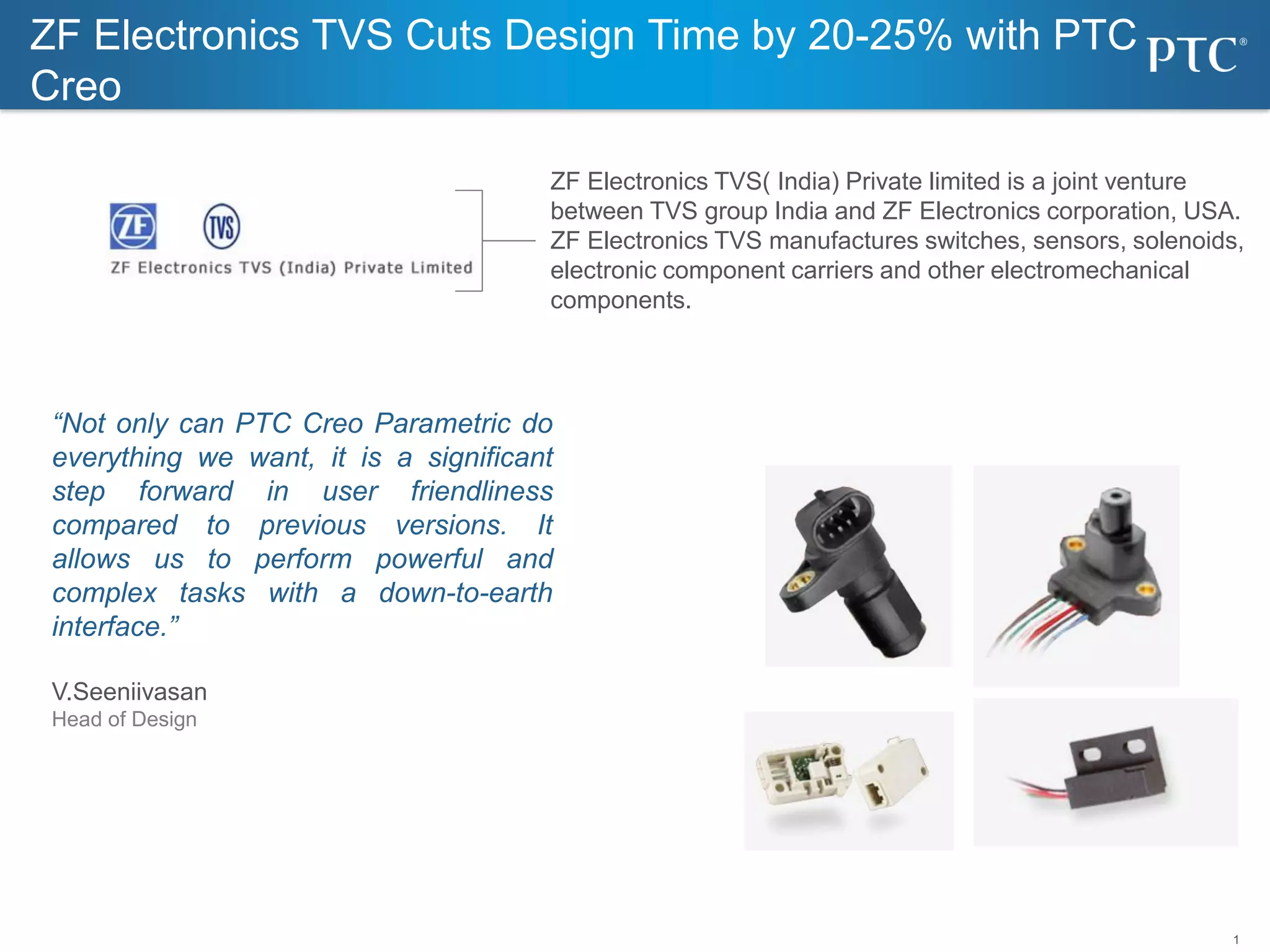 1
ZF Electronics TVS( India) Private limited is a joint venture
between TVS group India and ZF Electronics corporation, USA.
ZF Electronics TVS manufactures switches, sensors, solenoids,
electronic component carriers and other electromechanical
components.
“Not only can PTC Creo Parametric do
everything we want, it is a significant
step forward in user friendliness
compared to previous versions. It
allows us to perform powerful and
complex tasks with a down-to-earth
interface.”
V.Seeniivasan
Head of Design
ZF Electronics TVS Cuts Design Time by 20-25% with PTC
Creo
 