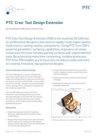 PTC.comPage 1 of 3 | PTC Creo Tool Design Extension
Data Sheet
PTC Creo Tool Design Extension (TDX) is the essential 3D CAD tool
for professional designers who need to rapidly create higher quality
mold inserts, casting cavities, and patterns. Using PTC Creo TDX’s
powerful parametric surfacing capabilities, engineers can easily
create even the most complex parting surfaces with unprecedented
ease. By automating many time-consuming, complex processes,
PTC Creo TDX enables you to focus less on tedious tasks and more
on creating innovative, top quality tool designs.
Easy interfaces for mold and casting
PTC Creo TDX features a variety of 3D CAD tools
specifically engineered to accelerate the design of
molds and castings. With its robust functionality and
two easy-to-use processdriven GUIs – one for molds
and one for castings – designers can quickly develop
inserts, casting cavities, and patterns regardless of
the complexity of geometry.
Since the 3D models you create in PTC Creo
Parametric™ automatically reference your mold
and casting designs in PTC Creo TDX, any changes
you make are instantly reflected in your tooling
and patterns, which further speeds up the product
development process.
Key benefits
•	 Graphically evaluate mold draft, undercut,
thickness, and projected area, and then make
instant repairs
•	 Design within two process-driven user interfaces,
one for mold, one for casting, each guiding you
step-by-step through the process of creating mold
and casting cavity and patterns
PTC
®
Creo®
Tool Design Extension
Go From Design to Fabrication in Record Time
•	 Create and modify any features such as drafts,
rounds, complex surfaces, and parting lines to
improve moldability
•	 Compensate for both isotropic and anisotropic
shrinkage
•	 Build patterns and sand cores that reference
design part geometry
A PTC Creo rendering of core mold and plastic parts.
 