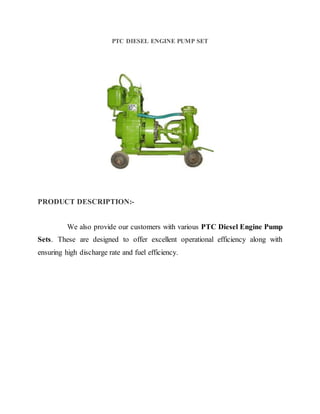 PTC DIESEL ENGINE PUMP SET
PRODUCT DESCRIPTION:-
We also provide our customers with various PTC Diesel Engine Pump
Sets. These are designed to offer excellent operational efficiency along with
ensuring high discharge rate and fuel efficiency.
 