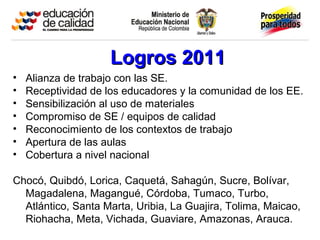 Logros 2011Logros 2011
• Alianza de trabajo con las SE.
• Receptividad de los educadores y la comunidad de los EE.
• Sensibilización al uso de materiales
• Compromiso de SE / equipos de calidad
• Reconocimiento de los contextos de trabajo
• Apertura de las aulas
• Cobertura a nivel nacional
Chocó, Quibdó, Lorica, Caquetá, Sahagún, Sucre, Bolívar,
Magadalena, Magangué, Córdoba, Tumaco, Turbo,
Atlántico, Santa Marta, Uribia, La Guajira, Tolima, Maicao,
Riohacha, Meta, Vichada, Guaviare, Amazonas, Arauca.
 