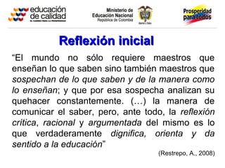 “El mundo no sólo requiere maestros que
enseñan lo que saben sino también maestros que
sospechan de lo que saben y de la manera como
lo enseñan; y que por esa sospecha analizan su
quehacer constantemente. (…) la manera de
comunicar el saber, pero, ante todo, la reflexión
crítica, racional y argumentada del mismo es lo
que verdaderamente dignifica, orienta y da
sentido a la educación”
(Restrepo, A., 2008)
Reflexión inicialReflexión inicial
 