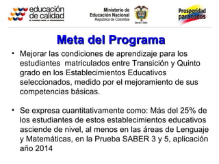 Meta del ProgramaMeta del Programa
• Mejorar las condiciones de aprendizaje para los
estudiantes matriculados entre Transición y Quinto
grado en los Establecimientos Educativos
seleccionados, medido por el mejoramiento de sus
competencias básicas.
• Se expresa cuantitativamente como: Más del 25% de
los estudiantes de estos establecimientos educativos
asciende de nivel, al menos en las áreas de Lenguaje
y Matemáticas, en la Prueba SABER 3 y 5, aplicación
año 2014
 