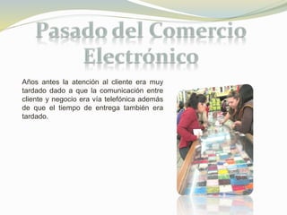 Años antes la atención al cliente era muy 
tardado dado a que la comunicación entre 
cliente y negocio era vía telefónica además 
de que el tiempo de entrega también era 
tardado. 
 