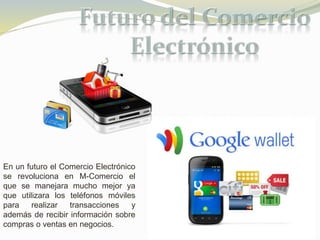 En un futuro el Comercio Electrónico 
se revoluciona en M-Comercio el 
que se manejara mucho mejor ya 
que utilizara los teléfonos móviles 
para realizar transacciones y 
además de recibir información sobre 
compras o ventas en negocios. 
 