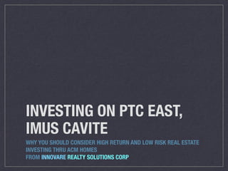 INVESTING ON PTC EAST,
IMUS CAVITE
WHY YOU SHOULD CONSIDER HIGH RETURN AND LOW RISK REAL ESTATE
INVESTING THRU ACM HOMES
FROM INNOVARE REALTY SOLUTIONS CORP
 