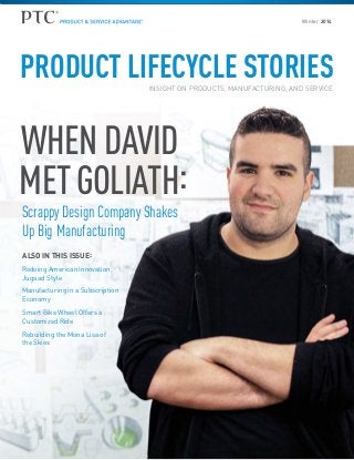 Winter 2014

PRODUCT LIFECYCLE STORIES
INSIGHT ON PRODUCTS, MANUFACTURING, AND SERVICE

WHEN DAVID
MET GOLIATH:
Scrappy Design Company Shakes
Up Big Manufacturing
ALSO IN THIS ISSUE :
Redoing American Innovation,
Jugaad Style
Manufacturing in a Subscription
Economy
Smart Bike Wheel Offers a
Customized Ride
Rebuilding the Mona Lisa of
the Skies

 