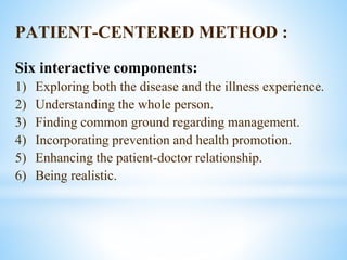 PATIENT-CENTERED METHOD :
Six interactive components:
1) Exploring both the disease and the illness experience.
2) Understanding the whole person.
3) Finding common ground regarding management.
4) Incorporating prevention and health promotion.
5) Enhancing the patient-doctor relationship.
6) Being realistic.
 