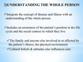 2)UNDERSTANDING THE WHOLE PERSON
Integrate the concept of disease and illness with an
understanding of the whole person.
Includes an awareness of the patient’s position in the life
cycle and the social context in which they live
The family and anyone else involved in or affected by
the patient’s illness; the physical environment
Cultural beliefs & attitudes also influences care
 