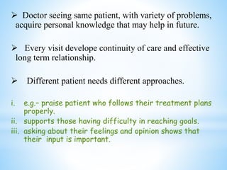  Doctor seeing same patient, with variety of problems,
acquire personal knowledge that may help in future.
 Every visit develope continuity of care and effective
long term relationship.
 Different patient needs different approaches.
i. e.g.– praise patient who follows their treatment plans
properly.
ii. supports those having difficulty in reaching goals.
iii. asking about their feelings and opinion shows that
their input is important.
 