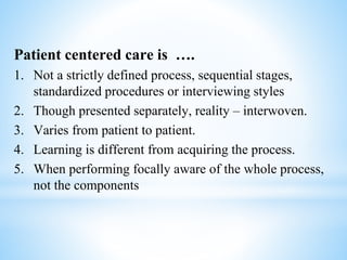 Patient centered care is ….
1. Not a strictly defined process, sequential stages,
standardized procedures or interviewing styles
2. Though presented separately, reality – interwoven.
3. Varies from patient to patient.
4. Learning is different from acquiring the process.
5. When performing focally aware of the whole process,
not the components
 