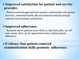 Improved satisfaction for patient and service
provider.
Patient-centered approach have positive relationship with patient
recovery, emotional health, physical function and physiologic
outcome and treatment satisfaction.
Improved adherence.
Research shows patients more likely to take their pills, lay off
sour cream, show up for appointment thus a better patient
adherence.
Evidence that patient-centered
communication skills promote adherence.
 