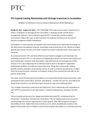  
 
PTC Expands Existing Relationship with Strategic Investment in ServiceMax 
Solidifies Commitment to Service Lifecycle Management (SLM) Marketplace 
Needham, MA – August 26, 2015 – PTC® (NASDAQ: PTC) today announced an investment in a 
Series F funding for its strategic partner ServiceMax, a leading provider of field service 
management solutions. The investment expands PTC’s relationship with ServiceMax, 
announced in May of this year, as well as furthers its ongoing commitment to the service 
lifecycle management (SLM) marketplace. 
ServiceMax is a major provider of complete end‐to end mobile and cloud‐based technology for 
the field service management industry. ServiceMax creates solutions for the millions of people 
globally who install, maintain, and repair machines and other industrial assets across dozens of 
industries. 
As announced earlier, PTC and ServiceMax have partnered to engage in joint development, 
marketing, and sales. PTC is in the process of integrating its world‐class Service Information and 
Parts Optimization solutions with ServiceMax’s powerful Field Service Management (FSM) 
solution. PTC is also integrating the combined solutions with its ThingWorx® application 
development platform to enable pervasive Internet of Things (IoT) connectivity, making 
possible remote, predictive, and proactive service, as well as outcome‐based business models. 
Since the announcement, customers and industry analysts have commented favorably on the 
parties’ relationship. 
This latest round of financing for ServiceMax is a co‐investment led by Premji Investments, with 
participation from several other investors, including GE – another PTC partner. ServiceMax has 
stated that it intends to use the financing to increase its sales and marketing efforts. 
“Our strategic investment underscores the importance of our relationship with ServiceMax as 
well as PTC’s commitment to the SLM market,” stated Jim Heppelmann, president and CEO, 
PTC.  
"We are excited and proud of our deepening relationship with PTC, as evidenced by this 
investment,” stated Dave Yarnold, CEO, ServiceMax. “We are helping customers around the 
world leverage their service organizations to drive growth. With 400 companies relying on 
ServiceMax as their mobile field service solution, we’ve clearly established ourselves as the 
global market leader. We’re thrilled to secure financing that will enable us to continue investing 
 