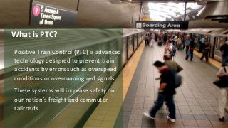 Positive Train Control (PTC) is advanced
technology designed to prevent train
accidents by errors such as overspeed
conditions or overrunning red signals
These systems will increase safety on
our nation’s freight and commuter
railroads.
What is PTC?
 