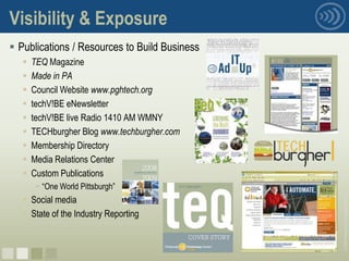 Visibility & Exposure
 Publications / Resources to Build Business
      TEQ Magazine
      Made in PA
      Council Website www.pghtech.org
      techV!BE eNewsletter
      techV!BE live Radio 1410 AM WMNY
      TECHburgher Blog www.techburgher.com
      Membership Directory
      Media Relations Center
      Custom Publications
         “One World Pittsburgh”
    Social media




                                               © 2008 Pittsburgh Technology Council
    State of the Industry Reporting



nnnn
 