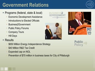 Government Relations
 Programs (federal, state & local)
      Economic Development Assistance
      Introductions to Elected Officials
      Business2Government
      Public Policy Forums
      Company Tours
      Hill Days
 Results
      $650 Million Energy Independence Strategy
      $40 Million R&D Tax Credit
      Expanded cap on NOL




                                                                            © 2008 Pittsburgh Technology Council
      Prevention of $70 million in business taxes for City of Pittsburgh




nnnn
 