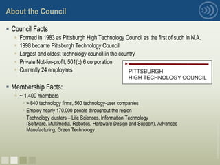 About the Council
 Council Facts
     Formed in 1983 as Pittsburgh High Technology Council as the first of such in N.A.
     1998 became Pittsburgh Technology Council
     Largest and oldest technology council in the country
     Private Not-for-profit, 501(c) 6 corporation
     Currently 24 employees

 Membership Facts:
   ~ 1,400 members
        ~ 840 technology firms, 560 technology-user companies
        Employ nearly 170,000 people throughout the region
        Technology clusters – Life Sciences, Information Technology
         (Software, Multimedia, Robotics, Hardware Design and Support), Advanced




                                                                                          © 2008 Pittsburgh Technology Council
         Manufacturing, Green Technology




nnnn
 