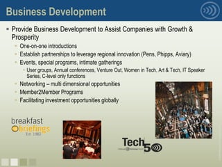 Business Development
 Provide Business Development to Assist Companies with Growth &
  Prosperity
   One-on-one introductions
   Establish partnerships to leverage regional innovation (Pens, Phipps, Aviary)
   Events, special programs, intimate gatherings
      User groups, Annual conferences, Venture Out, Women in Tech, Art & Tech, IT Speaker
       Series, C-level only functions
   Networking – multi dimensional opportunities
   Member2Member Programs
   Facilitating investment opportunities globally




                                                                                             © 2008 Pittsburgh Technology Council
nnnn
 