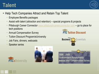 Talent
 Help Tech Companies Attract and Retain Top Talent
   Employee Benefits packages
   Assist with talent (attraction and retention) – special programs & projects
   Pittsburgh Career Connector www.pittsburghcareerconnector.com – go to place for
    tech positions
   Annual Compensation Survey
   Tuition Discount Program/eUniversity
   Job Fairs, dinners, webcasts
   Speaker series




                                                                                      © 2008 Pittsburgh Technology Council
nnnn
 