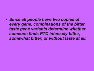 • Since all people have two copies of
every gene, combinations of the bitter
taste gene variants determine whether
someone finds PTC intensely bitter,
somewhat bitter, or without taste at all.
 