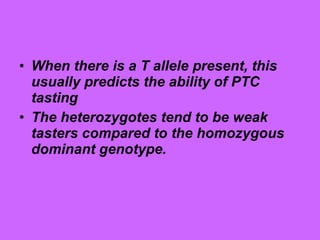 • When there is a T allele present, this
usually predicts the ability of PTC
tasting
• The heterozygotes tend to be weak
tasters compared to the homozygous
dominant genotype.
 