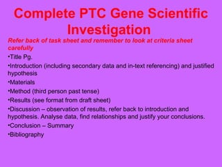 Complete PTC Gene Scientific
Investigation
Refer back of task sheet and remember to look at criteria sheet
carefully
•Title Pg.
•Introduction (including secondary data and in-text referencing) and justified
hypothesis
•Materials
•Method (third person past tense)
•Results (see format from draft sheet)
•Discussion – observation of results, refer back to introduction and
hypothesis. Analyse data, find relationships and justify your conclusions.
•Conclusion – Summary
•Bibliography
 