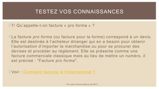 7/ Qu’appelle-t-on facture « pro forma » ?
La facture pro forma (ou facture pour la forme) correspond à un devis.
Elle est destinée à l’acheteur étranger qui en a besoin pour obtenir
l’autorisation d’importer la marchandise ou pour se procurer des
devises et procéder au règlement. Elle se présente comme une
facture commerciale classique mais au lieu de mettre un numéro, il
est précisé : "Facture pro forma".
Voir : Comment facturer à l'international ?
TESTEZ VOS CONNAISSANCES
Par Lopez Antoine d'après le site BPI.fr
 