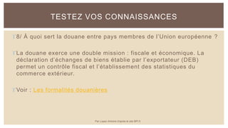8/ À quoi sert la douane entre pays membres de l’Union européenne ?
La douane exerce une double mission : fiscale et économique. La
déclaration d’échanges de biens établie par l’exportateur (DEB)
permet un contrôle fiscal et l’établissement des statistiques du
commerce extérieur.
Voir : Les formalités douanières
TESTEZ VOS CONNAISSANCES
Par Lopez Antoine d'après le site BPI.fr
 