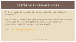 9/ Quel moyen de transport choisir pour expédier vos produits à
l’étranger ?
En fonction du poids, du volume, du prix de vos produits et des délais
de livraison fixés dans le contrat de vente international, vous
choisirez le mode de transport le mieux adapté.
Voir : Le transport international
TESTEZ VOS CONNAISSANCES
Par Lopez Antoine d'après le site BPI.fr
 