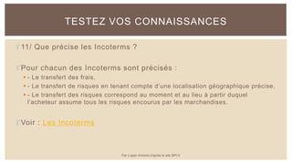 11/ Que précise les Incoterms ?
Pour chacun des Incoterms sont précisés :
 - Le transfert des frais,
 - Le transfert de risques en tenant compte d’une localisation géographique précise,
 - Le transfert des risques correspond au moment et au lieu à partir duquel
l’acheteur assume tous les risques encourus par les marchandises.
Voir : Les Incoterms
TESTEZ VOS CONNAISSANCES
Par Lopez Antoine d'après le site BPI.fr
 