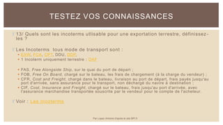  13/ Quels sont les incoterms utlisable pour une exportation terrestre, définissez -
les ?
 Les Incoterms tous mode de transport sont :
 EXW, FCA, CPT, DDU, DDP,
 1 Incoterm uniquement terrestre : DAF
 FAS, Free Alongside Ship, sur le quai du port de départ ;
 FOB, Free On Board, chargé sur le bateau, les frais de chargement (à la charge du vendeur) ;
 CFR, Cost and Freight, chargé dans le bateau, livraison au port de départ, frais payés jusqu'au
port d'arrivée, sans assurance pour le transport, non déchargé du navire à destination ;
 CIF, Cost, Insurance and Freight, chargé sur le bateau, frais jusqu'au port d'arrivée, avec
l'assurance marchandise transportée souscrite par le vendeur pour le compte de l'acheteur.
 Voir : Les Incoterms
TESTEZ VOS CONNAISSANCES
Par Lopez Antoine d'après le site BPI.fr
 