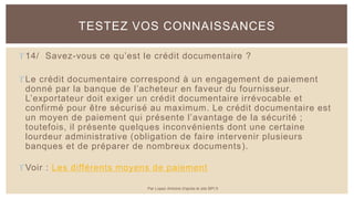 14/ Savez-vous ce qu’est le crédit documentaire ?
Le crédit documentaire correspond à un engagement de paiement
donné par la banque de l’acheteur en faveur du fournisseur.
L’exportateur doit exiger un crédit documentaire irrévocable et
confirmé pour être sécurisé au maximum. Le crédit documentaire est
un moyen de paiement qui présente l’avantage de la sécurité ;
toutefois, il présente quelques inconvénients dont une certaine
lourdeur administrative (obligation de faire intervenir plusieurs
banques et de préparer de nombreux documents).
Voir : Les différents moyens de paiement
TESTEZ VOS CONNAISSANCES
Par Lopez Antoine d'après le site BPI.fr
 