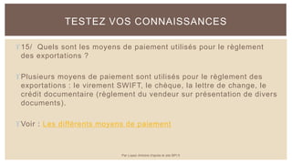 15/ Quels sont les moyens de paiement utilisés pour le règlement
des exportations ?
Plusieurs moyens de paiement sont utilisés pour le règlement des
exportations : le virement SWIFT, le chèque, la lettre de change, le
crédit documentaire (règlement du vendeur sur présentation de divers
documents).
Voir : Les différents moyens de paiement
TESTEZ VOS CONNAISSANCES
Par Lopez Antoine d'après le site BPI.fr
 