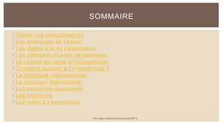  Testez vos connaissances
 Les avantages de l’export
 Les règles d’or de l’exportation
 Les différents moyens de paiement
 Le contrat de vente à l’international
 Comment facturer à l’international ?
 La logistique internationale
 Le transport international
 Les formalités douanières
 Les Incoterms
 Les aides à l’exportation
SOMMAIRE
Par Lopez Antoine d'après le site BPI.fr
 