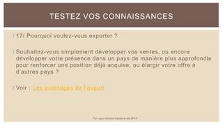 17/ Pourquoi voulez-vous exporter ?
Souhaitez-vous simplement développer vos ventes, ou encore
développer votre présence dans un pays de manière plus approfondie
pour renforcer une position déjà acquise, ou élargir votre offre à
d’autres pays ?
Voir : Les avantages de l'export
TESTEZ VOS CONNAISSANCES
Par Lopez Antoine d'après le site BPI.fr
 