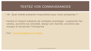 18/ Quel intérêt présente l’exportation pour votre entreprise ?
Vendre à l’export présente de multiples avantages : augmenter les
ventes, accroître sa notoriété, élargir son marché, accroître ses
marges et dynamiser l’entreprise.
Voir : Les avantages de l’export
TESTEZ VOS CONNAISSANCES
Par Lopez Antoine d'après le site BPI.fr
 