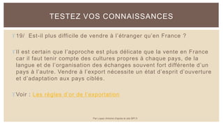 19/ Est-il plus difficile de vendre à l’étranger qu’en France ?
Il est certain que l’approche est plus délicate que la vente en France
car il faut tenir compte des cultures propres à chaque pays, de la
langue et de l’organisation des échanges souvent fort différente d’un
pays à l’autre. Vendre à l’export nécessite un état d’esprit d’ouverture
et d’adaptation aux pays ciblés.
Voir : Les règles d’or de l’exportation
TESTEZ VOS CONNAISSANCES
Par Lopez Antoine d'après le site BPI.fr
 